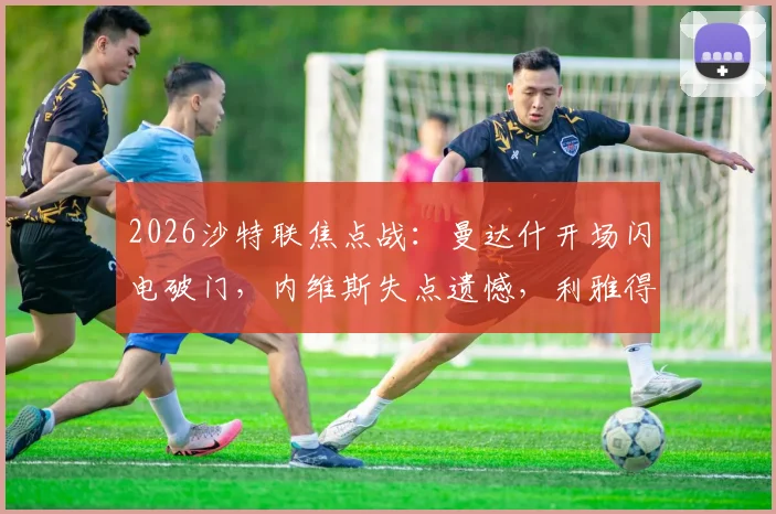 2026沙特联焦点战：曼达什开场闪电破门，内维斯失点遗憾，利雅得新月1-0小胜费哈全解析