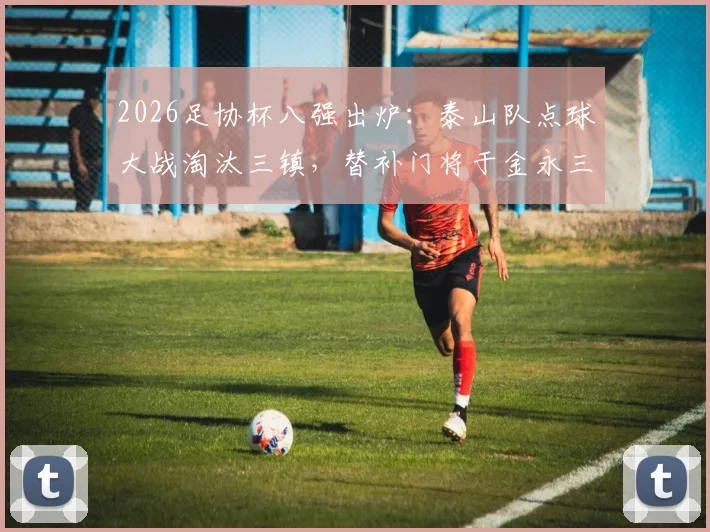 2026足协杯八强出炉：泰山队点球大战淘汰三镇，替补门将于金永三次神扑立奇功