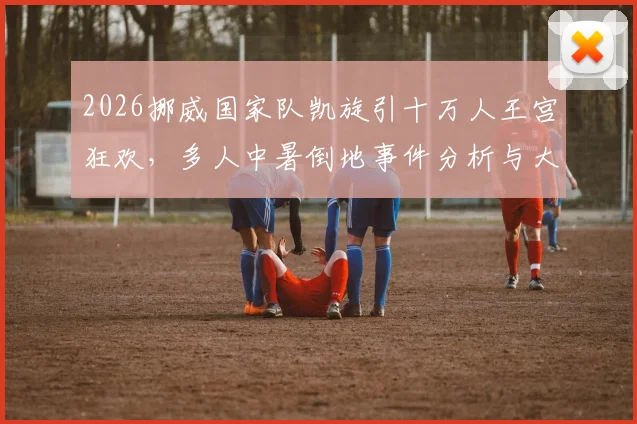 2026挪威国家队凯旋引十万人王宫狂欢，多人中暑倒地事件分析与大型活动安全指南