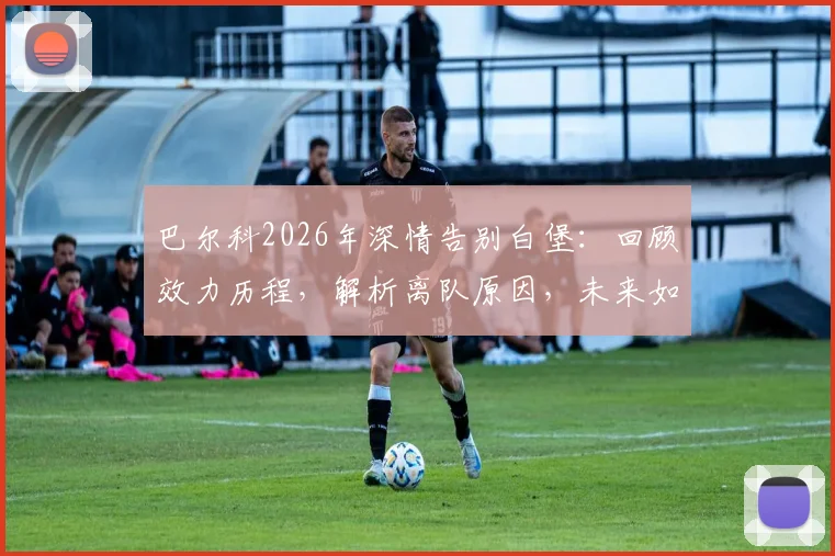 巴尔科2026年深情告别白堡：回顾效力历程，解析离队原因，未来如何继续支持老东家