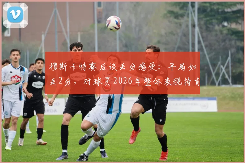 穆斯卡特赛后谈丢分感受：平局如丢2分，对球员2026年整体表现持肯定态度