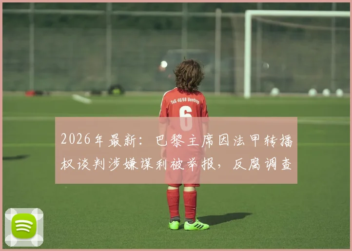 2026年最新：巴黎主席因法甲转播权谈判涉嫌谋利被举报，反腐调查内幕与潜在影响全解析