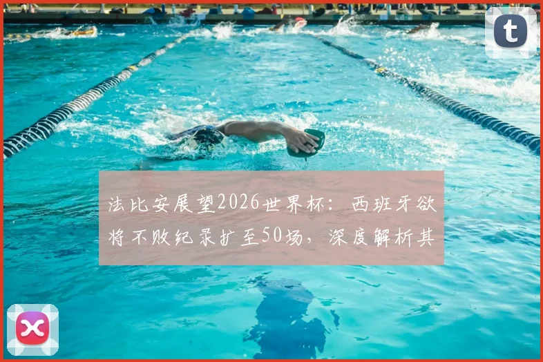 法比安展望2026世界杯：西班牙欲将不败纪录扩至50场，深度解析其对阵法国的历史与战术博弈