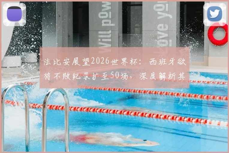 法比安展望2026世界杯：西班牙欲将不败纪录扩至50场，深度解析其对阵法国的历史与战术博弈