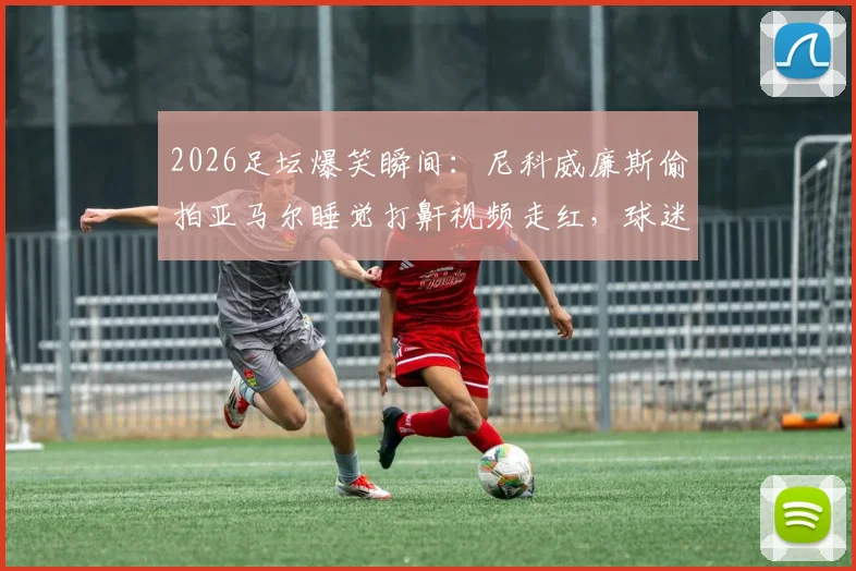 2026足坛爆笑瞬间:尼科威廉斯偷拍亚马尔睡觉打鼾视频走红,球迷热议更衣室趣事
