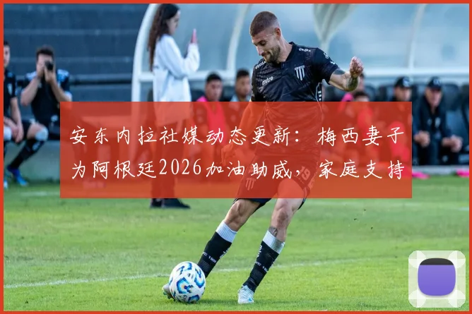 安东内拉社媒动态更新：梅西妻子为阿根廷2026加油助威，家庭支持成球队重要力量