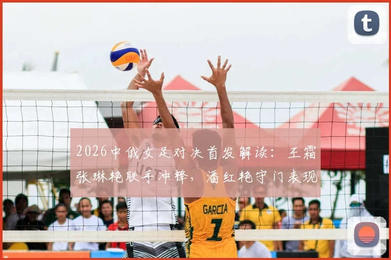 2026中俄女足对决首发解读：王霜张琳艳联手冲锋，潘红艳守门表现引关注，战术效果深度回顾