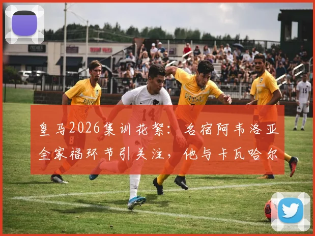 皇马2026集训花絮：名宿阿韦洛亚全家福环节引关注，他与卡瓦哈尔的互动细节曝光
