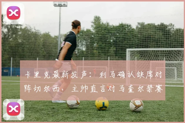 卡里克最新发声:利马确认缺席对阵切尔西,主帅直言对马奎尔禁赛决定感到失望