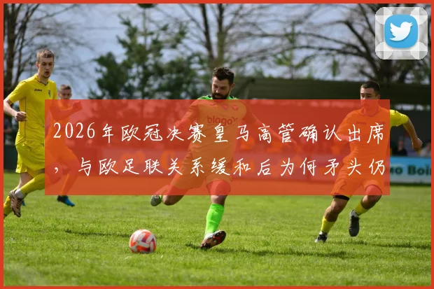 2026年欧冠决赛皇马高管确认出席，与欧足联关系缓和后为何矛头仍指向巴萨？深度解读