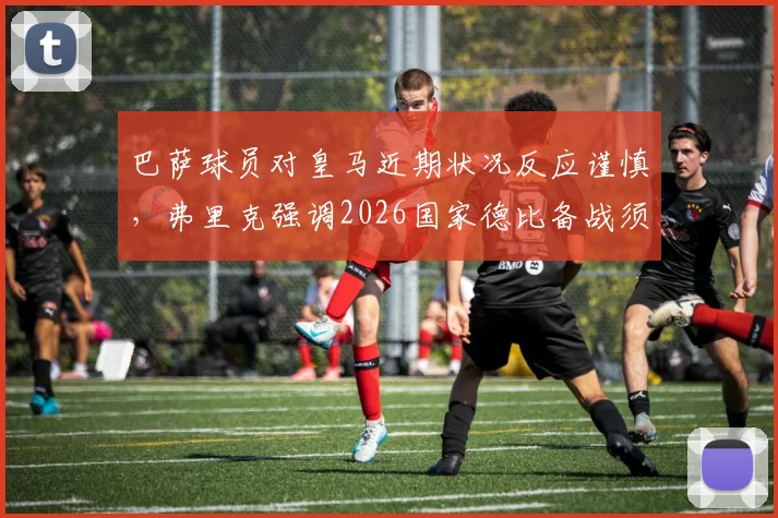 巴萨球员对皇马近期状况反应谨慎,弗里克强调2026国家德比备战须杜绝轻敌心态